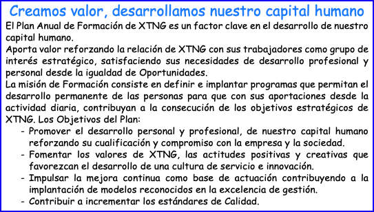 Creamos valor, desarrollamos nuestro capital humano El Plan Anual de Formación de XTNG es un factor clave en el desarrollo de nuestro capital humano. Aporta valor reforzando la relación de XTNG con sus trabajadores como grupo de interés estratégico, satisfaciendo sus necesidades de desarrollo profesional y personal desde la igualdad de Oportunidades. La misión de Formación consiste en definir e implantar programas que permitan el desarrollo permanente de las personas para que con sus aportaciones desde la actividad diaria, contribuyan a la consecución de los objetivos estratégicos de XTNG. Los Objetivos del Plan: Promover el desarrollo personal y profesional, de nuestro capital humano reforzando su cualificación y compromiso con la empresa y la sociedad. Fomentar los valores de XTNG, las actitudes positivas y creativas que favorezcan el desarrollo de una cultura de servicio e innovación. Impulsar la mejora continua como base de actuación contribuyendo a la implantación de modelos reconocidos en la excelencia de gestión. Contribuir a incrementar los estándares de Calidad.