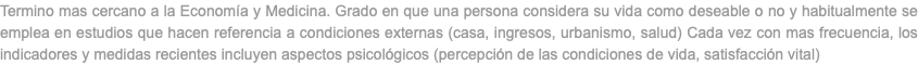 Termino mas cercano a la Economía y Medicina. Grado en que una persona considera su vida como deseable o no y habitualmente se emplea en estudios que hacen referencia a condiciones externas (casa, ingresos, urbanismo, salud) Cada vez con mas frecuencia, los indicadores y medidas recientes incluyen aspectos psicológicos (percepción de las condiciones de vida, satisfacción vital)